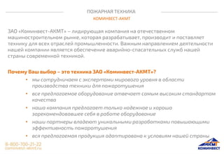 ПОЖАРНАЯ ТЕХНИКА
КОМИНВЕСТ-АКМТ
ЗАО «Коминвест-АКМТ» – лидирующая компания на отечественном
машиностроительном рынке, которая разрабатывает, производит и поставляет
технику для всех отраслей промышленности. Важным направлением деятельности
нашей компании является обеспечение аварийно-спасательных служб нашей
страны современной техникой.
Почему Ваш выбор – это техника ЗАО «Коминвест-АКМТ»?
• мы сотрудничаем с экспертами мирового уровня в области
производства техники для пожаротушения
• все предлагаемое оборудование отвечает самым высоким стандартам
качества
• наша компания предлагает только надежное и хорошо
зарекомендовавшее себя в работе оборудование
• наши партнеры владеют уникальными разработками повышающими
эффективность пожаротушения
• вся предлагаемая продукция адаптирована к условиям нашей страны
 