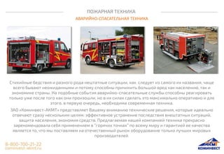 ПОЖАРНАЯ ТЕХНИКА
АВАРИЙНО-СПАСАТЕЛЬНАЯ ТЕХНИКА
Стихийные бедствия и разного рода нештатные ситуации, как следует из самого их названия, чаще
всего бывают неожиданными и потому способны причинить большой вред как населению, так и
экономике страны. На подобные события аварийно-спасательные службы способны реагировать
только уже после того как они произошли, но в их силах сделать это максимально оперативно и для
этого, в первую очередь, необходима современная техника.
ЗАО «Коминвест-АКМТ» представляет Вашему вниманию технические решения, которые идеально
отвечают сразу нескольким целям: эффективное устранение последствия внештатных ситуаций,
защита населения, экономия средств. Предлагаемая нашей компанией техника прекрасно
зарекомендовала себя применением в “горячих точках” по всему миру и гарантией ее качества
является то, что мы поставляем на отечественный рынок оборудование только лучших мировых
производителей.
 