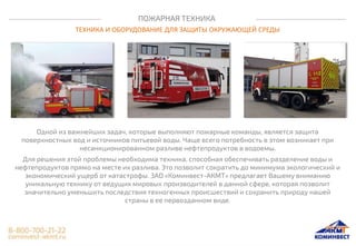 ПОЖАРНАЯ ТЕХНИКА
ТЕХНИКА И ОБОРУДОВАНИЕ ДЛЯ ЗАЩИТЫ ОКРУЖАЮЩЕЙ СРЕДЫ
Одной из важнейших задач, которые выполняют пожарные команды, является защита
поверхностных вод и источников питьевой воды. Чаще всего потребность в этом возникает при
несанкционированном разливе нефтепродуктов в водоемы.
Для решения этой проблемы необходима техника, способная обеспечивать разделение воды и
нефтепродуктов прямо на месте их разлива. Это позволит сократить до минимума экологический и
экономический ущерб от катастрофы. ЗАО «Коминвест-АКМТ» предлагает Вашему вниманию
уникальную технику от ведущих мировых производителей в данной сфере, которая позволит
значительно уменьшить последствия техногенных происшествий и сохранить природу нашей
страны в ее первозданном виде.
 