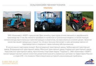 СЕЛЬСКОХОЗЯЙСТВЕННАЯ ТЕХНИКА
ТРАКТОРЫ
ЗАО «Коминвест-АКМТ» предлагает Вам линейку тракторов отечественного и зарубежного
производства. У нас Вы можете приобрести колесные и гусеничные модели, а также полную
номенклатуру оригинальных комплектующих и агрегатов, по максимально низким ценам. Залогом
качества нашей продукции служит то, что вся техника поступает к нам непосредственно от
производителя и подлежит гарантийному обслуживанию.
В число наших партнеров входят: Волгоградский тракторный завод, Чебоксарский тракторный
завод, Владимирский тракторный завод, Минский тракторный завод, Кировский тракторный завод,
Харьковский тракторный завод, Арготехмаш (торговая марка “Террион”). ЗАО «Коминвест-АКМТ»
также предоставляет своим клиентам разветвленную сеть сервисных центров на территории России
и стран СНГ, что позволит Вам оперативно устранять возникающие проблемы.
 