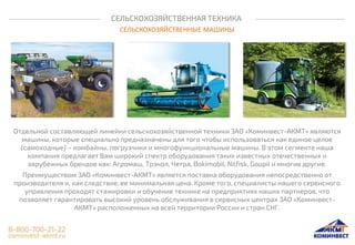 СЕЛЬСКОХОЗЯЙСТВЕННАЯ ТЕХНИКА
СЕЛЬСКОХОЗЯЙСТВЕННЫЕ МАШИНЫ
Отдельной составляющей линейки сельскохозяйственной техники ЗАО «Коминвест-АКМТ» являются
машины, которые специально предназначены для того чтобы использоваться как единое целое
(самоходные) – комбайны, погрузчики и многофункциональные машины. В этом сегменте наша
компания предлагает Вам широкий спектр оборудования таких известных отечественных и
зарубежных брендов как: Агромаш, Трэкол, Четра, Bokimobil, Nilfisk, Goupil и многие другие.
Преимуществом ЗАО «Коминвест-АКМТ» является поставка оборудования непосредственно от
производителя и, как следствие, ее минимальная цена. Кроме того, специалисты нашего сервисного
управления проходят стажировки и обучение технике на предприятиях наших партнеров, что
позволяет гарантировать высокий уровень обслуживания в сервисных центрах ЗАО «Коминвест-
АКМТ» расположенных на всей территории России и стран СНГ.
 