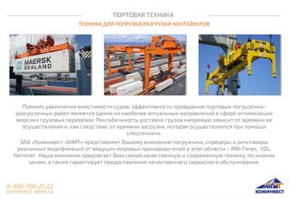 ПОРТОВАЯ ТЕХНИКА
ТЕХНИКА ДЛЯ ПОГРУЗКИ/РАЗГРУЗКИ КОНТЕЙНЕРОВ
Помимо увеличения вместимости судов, эффективность проведения портовых погрузочно-
разгрузочных работ является одним из наиболее актуальных направлений в сфере оптимизации
морских грузовых перевозок. Рентабельность доставки грузов напрямую зависит от времени ее
осуществления и, как следствие, от времени загрузки, которая осуществляется при помощи
спецтехники.
ЗАО «Коминвест-АКМТ» представляет Вашему вниманию погрузчики, спредеры и ричстакеры
различных модификаций от ведущих мировых производителей в этой области – RM-Terex, VDL,
Hammer. Наша компания предлагает Вам самую качественную и современную технику, по низким
ценам, а также гарантирует предоставление качественного сервисного обслуживания.
 