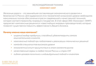ЖЕЛЕЗНОДОРОЖНАЯ ТЕХНИКА
КОМИНВЕСТ-АКМТ
Железные дороги – это важнейшая составляющая экономического развития и
безопасности России. Для оддержания этих показателей на высоком уровне необходимо
максимально полное обеспечение отрасли современной и качественной техникой,
которая соответствовала бы мировым стандартам. В этой сфере ЗАО «Коминвест-АКМТ»
предлагает комплексные решения от известнейших мировых производителей, которые
позволят существенно повысить эффективность Вашего бизнеса.
Почему именно наша компания?
• широкий выбор продукции, способный удовлетворить самого
взыскательного клиента
• комплексный подход при подготовке и реализации технических решений
• команда специалистов высокого уровня
• многолетний опыт присутствия в этом сегменте рынка
• качественный сервис в любой точке России и стран СНГ
• гибкая ценовая политика и индивидуальный подход к клиентам
 