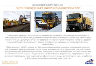 ЖЕЛЕЗНОДОРОЖНАЯ ТЕХНИКА
ТЕХНИКА И ОБОРУДОВАНИЕ ДЛЯ СОДЕРЖАНИЯ ЖЕЛЕЗНОДОРОЖНЫХ ПУТЕЙ
Содержание железных дорог является важнейшим элементом обеспечения бесперебойного
транспортного сообщения между отдаленными уголками нашей страны. Кроме того, это выгодно
экономически, т.к. регулярные меры по обеспечению надлежащего порядка на железных дорогах
позволяют существенно продлить срок их службы и избежать дорогостоящего ремонта или
перестройки.
ЗАО «Коминвест-АКМТ» предлагает Вам широкий выбор оборудования, предназначенного для
обслуживания железнодорожных путей, прилегающих объектов и территорий: снегоуборочное
оборудование; мусороуборочную технику: вакуумные и илососные машины; косилки; технику для
облива химикатами; машины обслуживания контактной сети. Спецтехника предлагаемая нашей
компанией подтвердила свою надежность и эффективность в ходе эксплуатации у нас и за рубежом
и, безусловно, оправдает вложенные в нее средства.
 