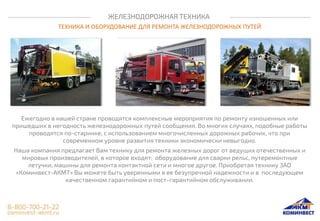 ЖЕЛЕЗНОДОРОЖНАЯ ТЕХНИКА
ТЕХНИКА И ОБОРУДОВАНИЕ ДЛЯ РЕМОНТА ЖЕЛЕЗНОДОРОЖНЫХ ПУТЕЙ
Ежегодно в нашей стране проводятся комплексные мероприятия по ремонту изношенных или
пришедших в негодность железнодорожных путей сообщения. Во многих случаях, подобные работы
проводятся по-старинке, с использованием многочисленных дорожных рабочих, что при
современном уровне развития техники экономически невыгодно.
Наша компания предлагает Вам технику для ремонта железных дорог от ведущих отечественных и
мировых производителей, в которое входят: оборудование для сварки рельс, путеремонтные
летучки, машины для ремонта контактной сети и многое другое. Приобретая технику ЗАО
«Коминвест-АКМТ» Вы можете быть уверенными в ее безупречной надежности и в последующем
качественном гарантийном и пост-гарантийном обслуживании.
 