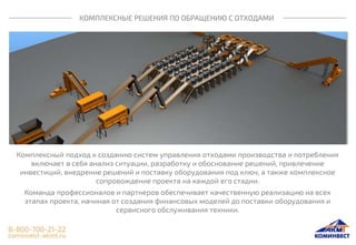 КОМПЛЕКСНЫЕ РЕШЕНИЯ ПО ОБРАЩЕНИЮ С ОТХОДАМИ
Комплексный подход к созданию систем управления отходами производства и потребления
включает в себя анализ ситуации, разработку и обоснование решений, привлечение
инвестиций, внедрение решений и поставку оборудования под ключ, а также комплексное
сопровождение проекта на каждой его стадии.
Команда профессионалов и партнеров обеспечивает качественную реализацию на всех
этапах проекта, начиная от создания финансовых моделей до поставки оборудования и
сервисного обслуживания техники.
 
