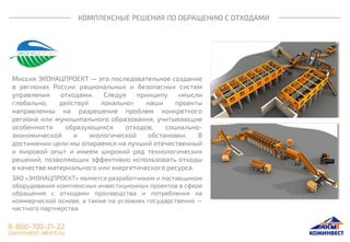 КОМПЛЕКСНЫЕ РЕШЕНИЯ ПО ОБРАЩЕНИЮ С ОТХОДАМИ
Миссия ЭКОНАЦПРОЕКТ — это последовательное создание
в регионах России рациональных и безопасных систем
управления отходами. Следуя принципу «мысли
глобально, действуй локально» наши проекты
направленны на разрешение проблем конкретного
региона или муниципального образования, учитывающие
особенности образующихся отходов, социально-
экономической и экологической обстановки. В
достижении цели мы опираемся на лучший отечественный
и мировой опыт и имеем широкий ряд технологических
решений, позволяющих эффективно использовать отходы
в качестве материального или энергетического ресурса.
ЗАО «ЭКОНАЦПРОЕКТ» является разработчиком и поставщиком
оборудования комплексных инвестиционных проектов в сфере
обращения с отходами производства и потребления на
коммерческой основе, а также на условиях государственно —
частного партнерства.
 