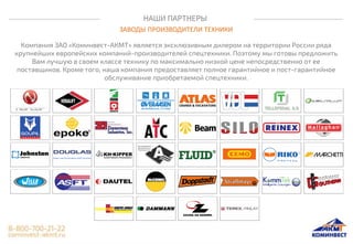 НАШИ ПАРТНЕРЫ
ЗАВОДЫ ПРОИЗВОДИТЕЛИ ТЕХНИКИ
Компания ЗАО «Коминвест-АКМТ» является эксклюзивным дилером на территории России ряда
крупнейших европейских компаний-производителей спецтехники. Поэтому мы готовы предложить
Вам лучшую в своем классе технику по максимально низкой цене непосредственно от ее
поставщиков. Кроме того, наша компания предоставляет полное гарантийное и пост-гарантийное
обслуживание приобретаемой спецтехники.
 