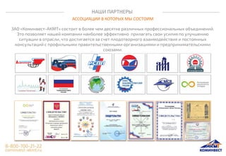 НАШИ ПАРТНЕРЫ
АССОЦИАЦИИ В КОТОРЫХ МЫ СОСТОИМ
ЗАО «Коминвест-АКМТ» состоит в более чем десятке различных профессиональных объединений.
Это позволяет нашей компании наиболее эффективно прилагать свои усилия по улучшению
ситуации в отрасли, что достигается за счет плодотворного взаимодействия и постоянных
консультаций с профильными правительственными организациями и предпринимательскими
союзами.
 