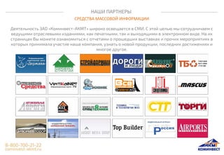 НАШИ ПАРТНЕРЫ
СРЕДСТВА МАССОВОЙ ИНФОРМАЦИИ
Деятельность ЗАО «Коминвест-АКМТ» широко освещается в СМИ. С этой целью мы сотрудничаем с
ведущими отраслевыми изданиями, как печатными, так и выходящими в электронном виде. На их
страницах Вы можете ознакомиться с отчетами о прошедших выставках и прочих мероприятиях в
которых принимала участие наша компания, узнать о новой продукции, последних достижениях и
многое другое.
 