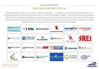 НАШИ ПАРТНЕРЫ
ЛИЗИНГОВЫЕ КОМПАНИИ - ПАРТНЕРЫ
Предоставление техники в лизинг нашим клиентам – это одно из самых бурно развивающихся в
последнее время направлений деятельности ЗАО «Коминвест-АКМТ». На сегодняшний день вектор
развития лизингового направления направлен на улучшение в качественном отношении баланса
между компаниями (свыше 60), которым предоставляются лизинговые услуги и разработку еще
более выгодных для наших клиентов лизинговых программ.
 