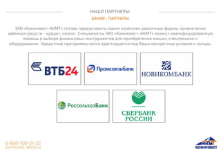 НАШИ ПАРТНЕРЫ
БАНКИ - ПАРТНЕРЫ
ЗАО «Коминвест-АКМТ» готово предоставить своим клиентам различные формы привлечения
заёмных средств - кредит, лизинг. Специалисты ЗАО «Коминвест-АКМТ» окажут квалифицированную
помощь в выборе финансовых инструментов для приобретения машин, спецтехники и
оборудования. Кредитные программы легко адаптируются под Ваши конкретные условия и нужды.
 