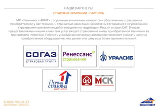 НАШИ ПАРТНЕРЫ
СТРАХОВЫЕ КОМПАНИИ - ПАРТНЕРЫ
ЗАО «Коминвест-АКМТ» с огромным вниманием относится к обеспечению страхования
приобретаемой у нас техники. С этой целью нами были заключены соглашения с крупнейшими
страховыми компаниями действующими на территории России и стран СНГ. В числе
предоставляемых нашим клиентам услуг входят страхование вновь приобретенной техники и ее
транзитного перегона. Гибкость условий заключенных договоров позволяет снижать цену на
приобретаемое оборудование, что делает его цену еще более привлекательной.
 