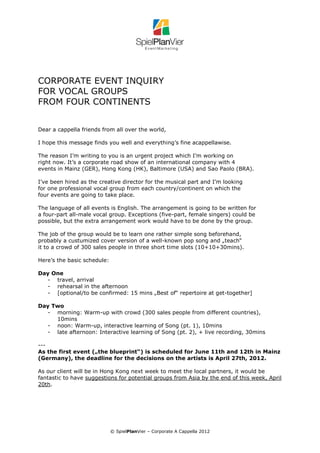 CORPORATE EVENT INQUIRY
FOR VOCAL GROUPS
FROM FOUR CONTINENTS


Dear a cappella friends from all over the world,

I hope this message finds you well and everything’s fine acappellawise.

The reason I’m writing to you is an urgent project which I’m working on
right now. It’s a corporate road show of an international company with 4
events in Mainz (GER), Hong Kong (HK), Baltimore (USA) and Sao Paolo (BRA).

I’ve been hired as the creative director for the musical part and I’m looking
for one professional vocal group from each country/continent on which the
four events are going to take place.

The language of all events is English. The arrangement is going to be written for
a four-part all-male vocal group. Exceptions (five-part, female singers) could be
possible, but the extra arrangement work would have to be done by the group.

The job of the group would be to learn one rather simple song beforehand,
probably a custumized cover version of a well-known pop song and „teach“
it to a crowd of 300 sales people in three short time slots (10+10+30mins).

Here’s the basic schedule:

Day One
  - travel, arrival
  - rehearsal in the afternoon
  - [optional/to be confirmed: 15 mins „Best of“ repertoire at get-together]

Day Two
  - morning: Warm-up with crowd (300 sales people from different countries),
     10mins
  - noon: Warm-up, interactive learning of Song (pt. 1), 10mins
  - late afternoon: Interactive learning of Song (pt. 2), + live recording, 30mins

---
As the first event („the blueprint“) is scheduled for June 11th and 12th in Mainz
(Germany), the deadline for the decisions on the artists is April 27th, 2012.

As our client will be in Hong Kong next week to meet the local partners, it would be
fantastic to have suggestions for potential groups from Asia by the end of this week, April
20th.




                             © SpielPlanVier – Corporate A Cappella 2012
 