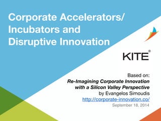 Corporate Accelerators/ 
Incubators and 
Disruptive Innovation 
Based on: 
Re-Imagining Corporate Innovation 
with a Silicon Valley Perspective 
by Evangelos Simoudis 
http://corporate-innovation.co/ 
September 18, 2014 
 