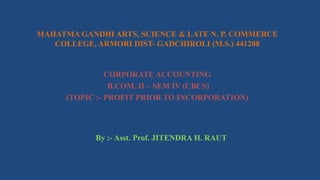 MAHATMA GANDHI ARTS, SCIENCE & LATE N. P. COMMERCE
COLLEGE, ARMORI DIST- GADCHIROLI (M.S.) 441208
CORPORATE ACCOUNTING
B.COM. II – SEM IV (CBCS)
(TOPIC :- PROFIT PRIOR TO INCORPORATION)
By :- Asst. Prof. JITENDRA H. RAUT
 