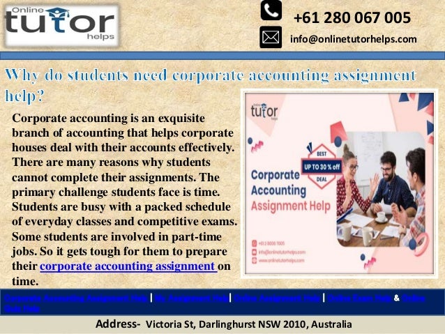 +61 280 067 005
info@onlinetutorhelps.com
Address- Victoria St, Darlinghurst NSW 2010, Australia
Corporate Accounting Assignment Help | My Assignment Help| Online Assignment Help | Online Exam Help & Online
Quiz Help
Corporate accounting is an exquisite
branch of accounting that helps corporate
houses deal with their accounts effectively.
There are many reasons why students
cannot complete their assignments. The
primary challenge students face is time.
Students are busy with a packed schedule
of everyday classes and competitive exams.
Some students are involved in part-time
jobs. So it gets tough for them to prepare
their corporate accounting assignment on
time.
 