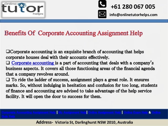 +61 280 067 005
info@onlinetutorhelps.com
Address- Victoria St, Darlinghurst NSW 2010, Australia
Corporate Accounting Assignment Help | My Assignment Help| Online Assignment Help | Online Exam Help & Online
Quiz Help
Corporate accounting is an exquisite branch of accounting that helps
corporate houses deal with their accounts effectively.
 Corporate accounting is a part of accounting that deals with a company's
business aspects. It covers all those functioning areas of the financial agenda
that a company revolves around.
 To ride the ladder of success, assignment plays a great role. It ensures
marks. So, without indulging in hesitation and confusion for too long, students
of finance and accounting are advised to take advantage of the help service
facility. It will open the door to success for them.
 