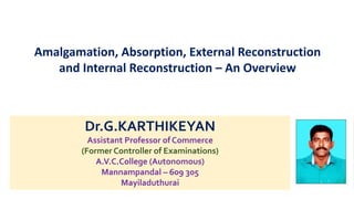 Dr.G.KARTHIKEYAN
Assistant Professor of Commerce
(Former Controller of Examinations)
A.V.C.College (Autonomous)
Mannampandal – 609 305
Mayiladuthurai
Amalgamation, Absorption, External Reconstruction
and Internal Reconstruction – An Overview
 
