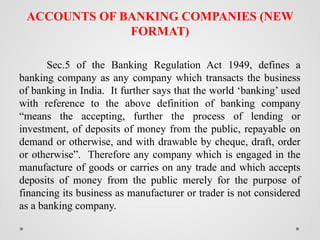 ACCOUNTS OF BANKING COMPANIES (NEW
FORMAT)
Sec.5 of the Banking Regulation Act 1949, defines a
banking company as any company which transacts the business
of banking in India. It further says that the world ‘banking’ used
with reference to the above definition of banking company
“means the accepting, further the process of lending or
investment, of deposits of money from the public, repayable on
demand or otherwise, and with drawable by cheque, draft, order
or otherwise”. Therefore any company which is engaged in the
manufacture of goods or carries on any trade and which accepts
deposits of money from the public merely for the purpose of
financing its business as manufacturer or trader is not considered
as a banking company.
 