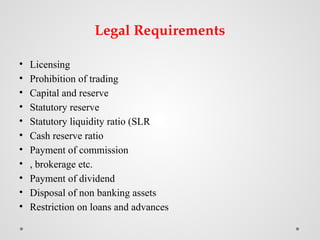 Legal Requirements
• Licensing
• Prohibition of trading
• Capital and reserve
• Statutory reserve
• Statutory liquidity ratio (SLR
• Cash reserve ratio
• Payment of commission
• , brokerage etc.
• Payment of dividend
• Disposal of non banking assets
• Restriction on loans and advances
 