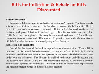 Bills for Collection & Rebate on Bills
Discounted
Bills for collection:
Customer’s bills are sent for collection at customers’ request. The bank merely
acts as an agent of the customer. On due date it presents the bill and if collected
credit the proceeds to customers account. If the bill dishonored notify as the
customer and proceed further to enforce right. Bills for collection are entered in
‘Bills for collection register’. No entry is made until collection. After collection
customers account is credited. This was an old practice, now under the new format
bill held for collection must be shown by way of the foot note.
Rebate on bills discounted:
One of the functions of the bank is to purchase or discount bills. When a bill is
purchased or discounted from the customer, the amount of the bill is debited to bills
purchased and discounted account and appears on the asset side of the balance sheet
under loan and advances. The discount is credited to discount on bills account and
the balance (the amount of the bill less discount) is credited to customer’s account
and the same appears under deposits. Discount on bills in income and appear under
the heading interest earned in the profit & loss account.
 