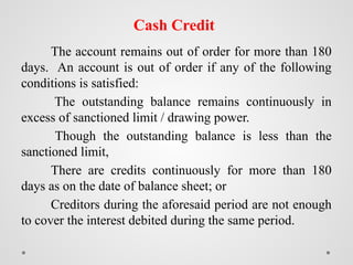Cash Credit
The account remains out of order for more than 180
days. An account is out of order if any of the following
conditions is satisfied:
The outstanding balance remains continuously in
excess of sanctioned limit / drawing power.
Though the outstanding balance is less than the
sanctioned limit,
There are credits continuously for more than 180
days as on the date of balance sheet; or
Creditors during the aforesaid period are not enough
to cover the interest debited during the same period.
 