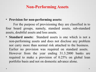 Non-Performing Assets
• Provision for non-performing assets:
For the purpose of provisioning they are classified in to
four board groups, namely, standard assets, sub-standard
assets, doubtful assets and loss assets.
• Standard assets: Standard assets is one which is not a
non-performing assets and does not disclose any problem
nor carry more than normal risk attached to the business.
Earlier no provision was required on standard assets.
However from the year ending 31.3.2000 banks are
required to make a provision of 0.25% on global loan
portfolio basis and not on domestic advance alone.
 