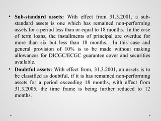 • Sub-standard assets: With effect from 31.3.2001, a sub-
standard assets is one which has remained non-performing
assets for a period less than or equal to 18 months. In the case
of term loans, the installments of principal are overdue for
more than six but less than 18 months. In this case and
general provision of 10% is to be made without making
allowances for DICGC/ECGC guarantee cover and securities
available.
• Doubtful assets: With effect from, 31.3.2001, an assets is to
be classified as doubtful, if it is has remained non-performing
assets for a period exceeding 18 months, with effect from
31.3.2005, the time frame is being further reduced to 12
months.
 