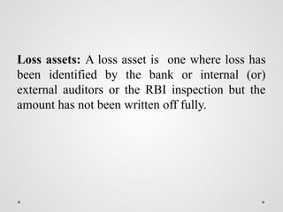 Loss assets: A loss asset is one where loss has
been identified by the bank or internal (or)
external auditors or the RBI inspection but the
amount has not been written off fully.
 