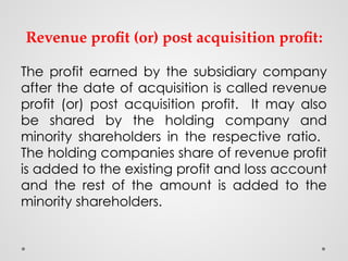 Revenue profit (or) post acquisition profit:
The profit earned by the subsidiary company
after the date of acquisition is called revenue
profit (or) post acquisition profit. It may also
be shared by the holding company and
minority shareholders in the respective ratio.
The holding companies share of revenue profit
is added to the existing profit and loss account
and the rest of the amount is added to the
minority shareholders.
 