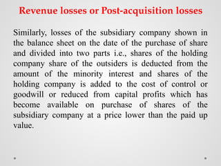 Revenue losses or Post-acquisition losses
Similarly, losses of the subsidiary company shown in
the balance sheet on the date of the purchase of share
and divided into two parts i.e., shares of the holding
company share of the outsiders is deducted from the
amount of the minority interest and shares of the
holding company is added to the cost of control or
goodwill or reduced from capital profits which has
become available on purchase of shares of the
subsidiary company at a price lower than the paid up
value.
 