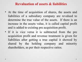 Revaluation of assets & liabilities
• At the time of acquisition of shares, the assets and
liabilities of a subsidiary company are revalued to
determine the true value of the assets. If there is an
increase in the assets value, it is called capital profit
and is added to existing pre acquisition profit.
• If it is vice versa it is subtracted from the pre
acquisition profit and revenue treatment is given for
liabilities after getting a true capital it showed by
shared by the holding company and minority
shareholders, as per their respective ratios.
 