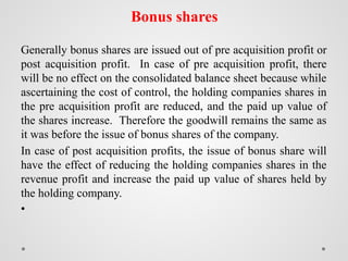 Bonus shares
Generally bonus shares are issued out of pre acquisition profit or
post acquisition profit. In case of pre acquisition profit, there
will be no effect on the consolidated balance sheet because while
ascertaining the cost of control, the holding companies shares in
the pre acquisition profit are reduced, and the paid up value of
the shares increase. Therefore the goodwill remains the same as
it was before the issue of bonus shares of the company.
In case of post acquisition profits, the issue of bonus share will
have the effect of reducing the holding companies shares in the
revenue profit and increase the paid up value of shares held by
the holding company.
•
 