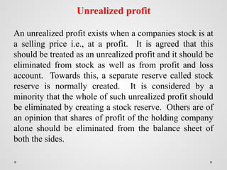 Unrealized profit
An unrealized profit exists when a companies stock is at
a selling price i.e., at a profit. It is agreed that this
should be treated as an unrealized profit and it should be
eliminated from stock as well as from profit and loss
account. Towards this, a separate reserve called stock
reserve is normally created. It is considered by a
minority that the whole of such unrealized profit should
be eliminated by creating a stock reserve. Others are of
an opinion that shares of profit of the holding company
alone should be eliminated from the balance sheet of
both the sides.
 