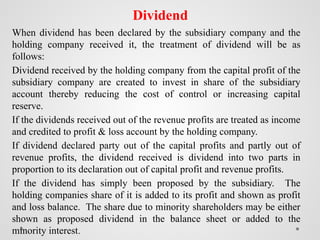 Dividend
When dividend has been declared by the subsidiary company and the
holding company received it, the treatment of dividend will be as
follows:
Dividend received by the holding company from the capital profit of the
subsidiary company are created to invest in share of the subsidiary
account thereby reducing the cost of control or increasing capital
reserve.
If the dividends received out of the revenue profits are treated as income
and credited to profit & loss account by the holding company.
If dividend declared party out of the capital profits and partly out of
revenue profits, the dividend received is dividend into two parts in
proportion to its declaration out of capital profit and revenue profits.
If the dividend has simply been proposed by the subsidiary. The
holding companies share of it is added to its profit and shown as profit
and loss balance. The share due to minority shareholders may be either
shown as proposed dividend in the balance sheet or added to the
minority interest.
 