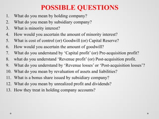 POSSIBLE QUESTIONS
1. What do you mean by holding company?
2. What do you mean by subsidiary company?
3. What is minority interest?
4. How would you ascertain the amount of minority interest?
5. What is cost of control (or) Goodwill (or) Capital Reserve?
6. How would you ascertain the amount of goodwill?
7. What do you understand by ‘Capital profit’ (or) Pre-acquisition profit?
8. what do you understand ‘Revenue profit’ (or) Post-acquisition profit.
9. What do you understand by ‘Revenue losses’ or ‘Post-acquisition losses’?
10. What do you mean by revaluation of assets and liabilities?
11. What is a bonus share issued by subsidiary company?
12. What do you mean by unrealized profit and dividends?
13. How they treat in holding company accounts?
 
