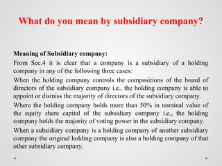 What do you mean by subsidiary company?
Meaning of Subsidiary company:
From Sec.4 it is clear that a company is a subsidiary of a holding
company in any of the following three cases:
When the holding company controls the compositions of the board of
directors of the subsidiary company i.e., the holding company is able to
appoint or dismiss the majority of directors of the subsidiary company.
Where the holding company holds more than 50% in nominal value of
the equity share capital of the subsidiary company i.e., the holding
company holds the majority of voting power in the subsidiary company.
When a subsidiary company is a holding company of another subsidiary
company the original holding company is also a holding company of that
other subsidiary company.
 