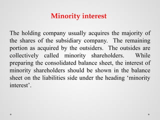 Minority interest
The holding company usually acquires the majority of
the shares of the subsidiary company. The remaining
portion as acquired by the outsiders. The outsides are
collectively called minority shareholders. While
preparing the consolidated balance sheet, the interest of
minority shareholders should be shown in the balance
sheet on the liabilities side under the heading ‘minority
interest’.
 
