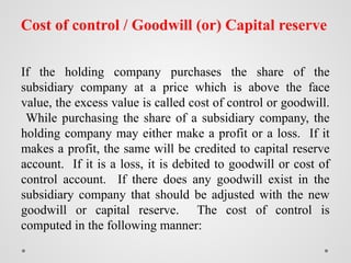 Cost of control / Goodwill (or) Capital reserve
If the holding company purchases the share of the
subsidiary company at a price which is above the face
value, the excess value is called cost of control or goodwill.
While purchasing the share of a subsidiary company, the
holding company may either make a profit or a loss. If it
makes a profit, the same will be credited to capital reserve
account. If it is a loss, it is debited to goodwill or cost of
control account. If there does any goodwill exist in the
subsidiary company that should be adjusted with the new
goodwill or capital reserve. The cost of control is
computed in the following manner:
 