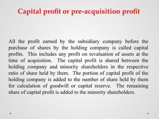 All the profit earned by the subsidiary company before the
purchase of shares by the holding company is called capital
profits. This includes any profit on revaluation of assets at the
time of acquisition. The capital profit is shared between the
holding company and minority shareholders in the respective
ratio of share held by them. The portion of capital profit of the
holding company is added to the number of share held by them
for calculation of goodwill or capital reserve. The remaining
share of capital profit is added to the minority shareholders.
Capital profit or pre-acquisition profit
 