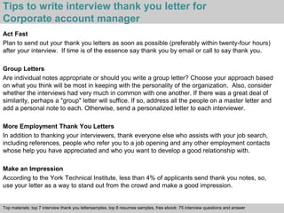 Tips to write interview thank you letter for 
Corporate account manager 
Act Fast 
Plan to send out your thank you letters as soon as possible (preferably within twenty-four hours) 
after your interview. If time is of the essence say thank you by email or call to say thank you. 
Group Letters 
Are individual notes appropriate or should you write a group letter? Choose your approach based 
on what you think will be most in keeping with the personality of the organization. Also, consider 
whether the interviews had very much in common with one another. If there was a great deal of 
similarity, perhaps a "group" letter will suffice. If so, address all the people on a master letter and 
add a personal note to each. Otherwise, send a personalized letter to each interviewer. 
More Employment Thank You Letters 
In addition to thanking your interviewers, thank everyone else who assists with your job search, 
including references, people who refer you to a job opening and any other employment contacts 
whose help you have appreciated and who you want to develop a good relationship with. 
Make an Impression 
According to the York Technical Institute, less than 4% of applicants send thank you notes, so, 
use your letter as a way to stand out from the crowd and make a good impression. 
Top materials: top 7 interview thank you lettersamples, top 8 resumes samples, free ebook: 75 interview questions and answer 
Interview questions and answers – free download/ pdf and ppt file 
 