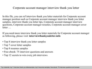 Corporate account manager interview thank you letter 
In this file, you can ref interview thank you letter materials for Corporate account 
manager position such as Corporate account manager interview thank you letter 
samples, interview thank you letter tips, Corporate account manager interview 
questions, Corporate account manager resumes, Corporate account manager cover 
letter … 
If you need more interview thank you letter materials for Corporate account manager 
as following, please visit: interviewthankyouletter.info 
• Top 8 interview thank you letter samples 
• Top 7 cover letter samples 
• Top 8 resumes samples 
• Free ebook: 75 interview questions and answers 
• Top 12 secrets to win every job interviews 
Top materials: top 7 interview thank you lettersamples, top 8 resumes samples, free ebook: 75 interview questions and answer 
Interview questions and answers – free download/ pdf and ppt file 
 