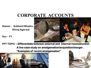 CORPORATE ACCOUNTS

Names - Subhanil Bhadra,
       Dhiraj Agarwal

Sec - F1


PPT TOPIC – Differentiate between external and internal reconstruction
           A live case study on amalgamation/acquisition/merger .
           “Examples of recent amalgamation”
 