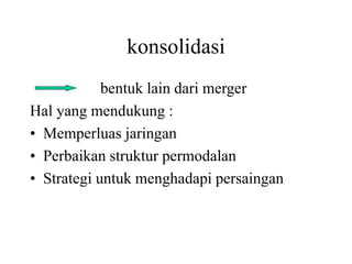 konsolidasi 
bentuk lain dari merger 
Hal yang mendukung : 
• Memperluas jaringan 
• Perbaikan struktur permodalan 
• Strategi untuk menghadapi persaingan 
 