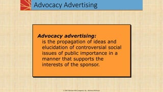 Advocacy Advertising
© 2007 McGraw-Hill Companies, Inc., McGraw-Hill/Irwin
Advocacy advertising:
is the propagation of ideas and
elucidation of controversial social
issues of public importance in a
manner that supports the
interests of the sponsor.
 