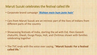 • Corporate brand campaign ‘Rishton mein hum jeete hain’
• Cars from Maruti Suzuki are an intrinsic part of the lives of Indians from
different parts of the country
• Showcasing festivals of India, starting the ad with Eid, then Ganesh
chaturthi, Diwali, Durga Pooja, Holi, and Chritmas shown with families
celebrating together
• The TVC ends with the voice over saying, “Maruti Suzuki: For a festival
called life.”
Maruti Suzuki celebrates the festival called life
 