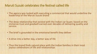 • The agency was tasked with executing a commercial that would underline the
leadership of the Maruti Suzuki brand
• The deep relationship that existed with the Indian car buyer, based on the
immense trust and goodwill earned over decades of delivering quality and
service.
• The brief is grounded in the emotional benefit they deliver
• A drive into a better day, a better way of life
• Thus the brand finds natural place with the Indian families in their most
joyous celebrations of life and relationships
Maruti Suzuki celebrates the festival called life
 