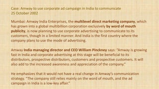 Case: Amway to use corporate ad campaign in India to communicate
25 October 2002
Mumbai: Amway India Enterprises, the multilevel direct marketing company, which
has grown into a global multibillion corporation exclusively by word of mouth
publicity, is now planning to use corporate advertising to communicate to its
customers, though in a limited manner. And India is the first country where the
company plans to use the mode of advertising.
Amway India managing director and CEO William Pinckney says: “Amway is growing
fast in India and corporate advertising at this stage will be beneficial to its
distributors, prospective distributors, customers and prospective customers. It will
also add to the increased awareness and appreciation of the company.”
He emphasizes that it would not have a real change in Amway’s communication
strategy. “The company still relies mainly on the word of mouth, and the ad
campaign in India is a low-key affair.”
 