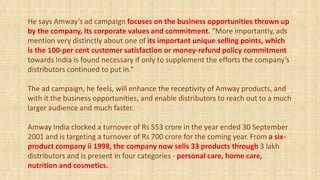 He says Amway’s ad campaign focuses on the business opportunities thrown up
by the company, its corporate values and commitment. “More importantly, ads
mention very distinctly about one of its important unique selling points, which
is the 100-per cent customer satisfaction or money-refund policy commitment
towards India is found necessary if only to supplement the efforts the company’s
distributors continued to put in.”
The ad campaign, he feels, will enhance the receptivity of Amway products, and
with it the business opportunities, and enable distributors to reach out to a much
larger audience and much faster.
Amway India clocked a turnover of Rs 553 crore in the year ended 30 September
2001 and is targeting a turnover of Rs 700 crore for the coming year. From a six-
product company ii 1998, the company now sells 33 products through 3 lakh
distributors and is present in four categories - personal care, home care,
nutrition and cosmetics.
 